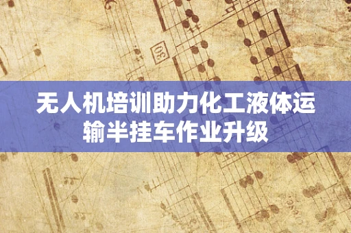 无人机培训助力化工液体运输半挂车作业升级