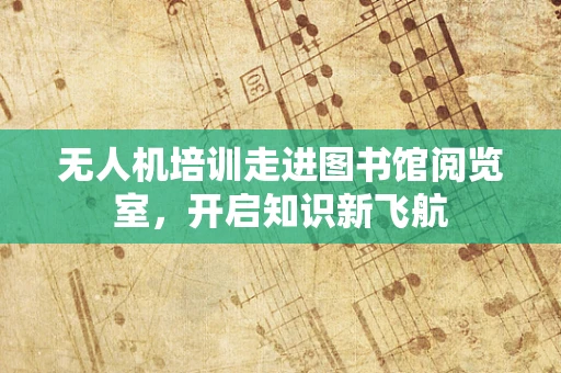 无人机培训走进图书馆阅览室，开启知识新飞航