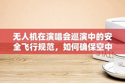 无人机在演唱会巡演中的安全飞行规范，如何确保空中表演的万无一失？