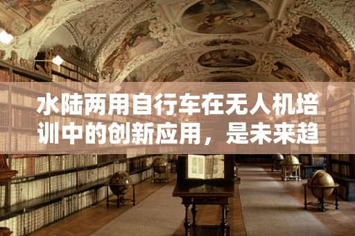 水陆两用自行车在无人机培训中的创新应用，是未来趋势还是噱头？