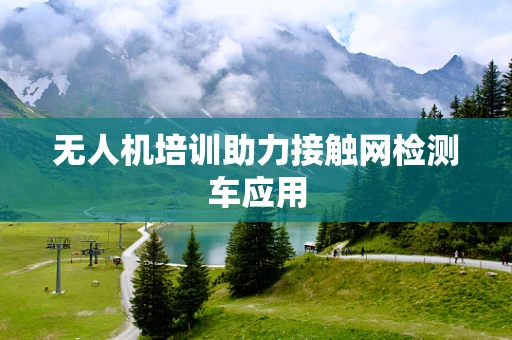 无人机培训助力接触网检测车应用