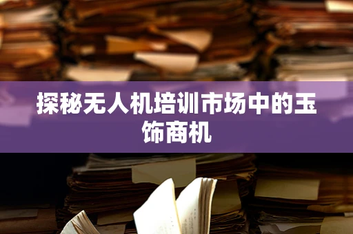 探秘无人机培训市场中的玉饰商机