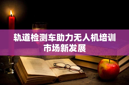 轨道检测车助力无人机培训市场新发展