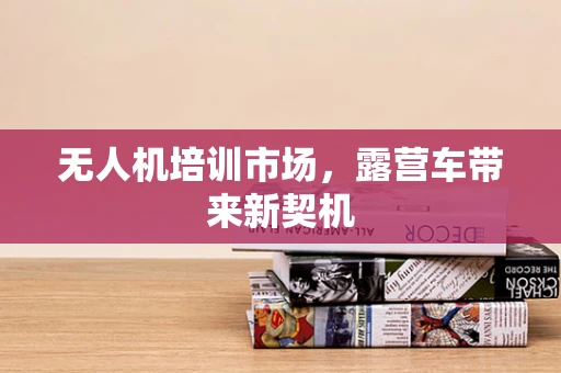 无人机培训市场，露营车带来新契机