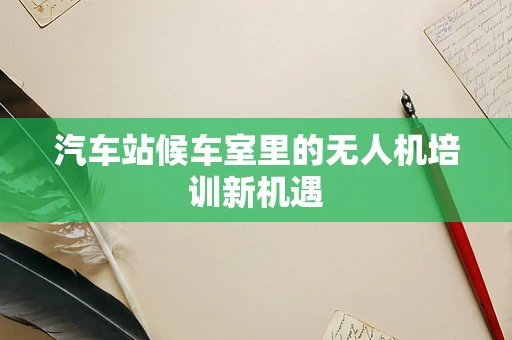 汽车站候车室里的无人机培训新机遇