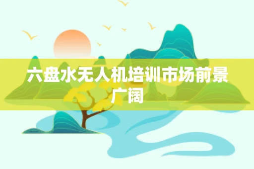 六盘水无人机培训市场前景广阔
