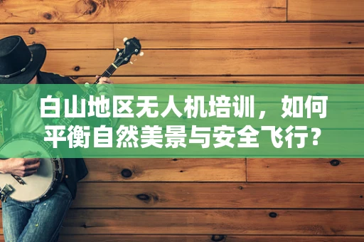 白山地区无人机培训，如何平衡自然美景与安全飞行？