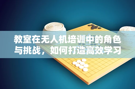 教室在无人机培训中的角色与挑战，如何打造高效学习环境？