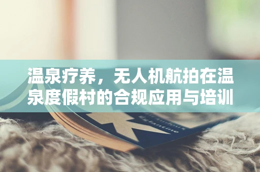 温泉疗养，无人机航拍在温泉度假村的合规应用与培训新方向？