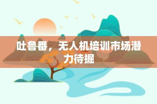吐鲁番，无人机培训市场潜力待掘