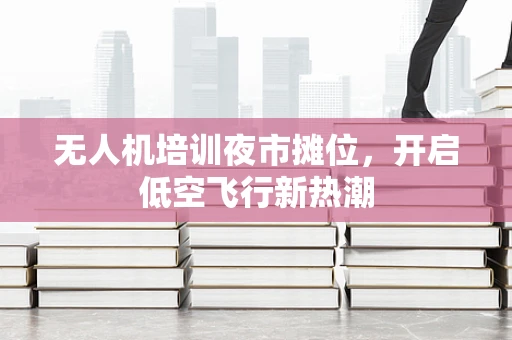 无人机培训夜市摊位，开启低空飞行新热潮