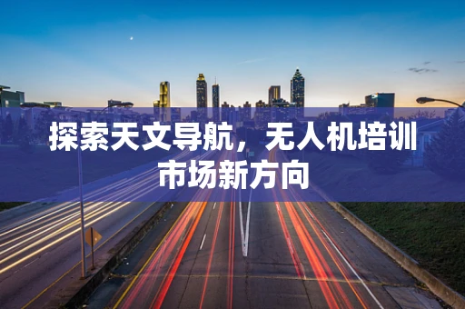 探索天文导航，无人机培训市场新方向