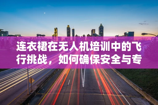 连衣裙在无人机培训中的飞行挑战，如何确保安全与专业？