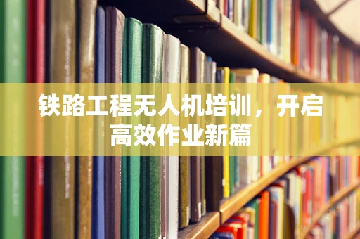 铁路工程无人机培训，开启高效作业新篇