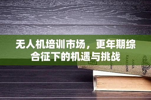 无人机培训市场，更年期综合征下的机遇与挑战
