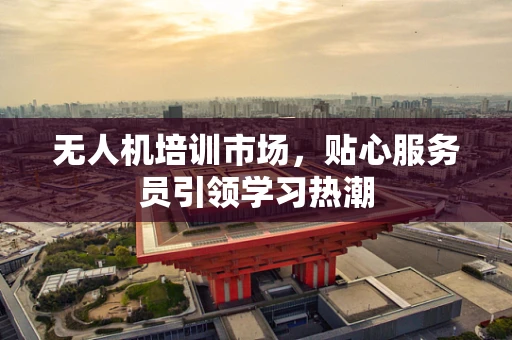 无人机培训市场，贴心服务员引领学习热潮