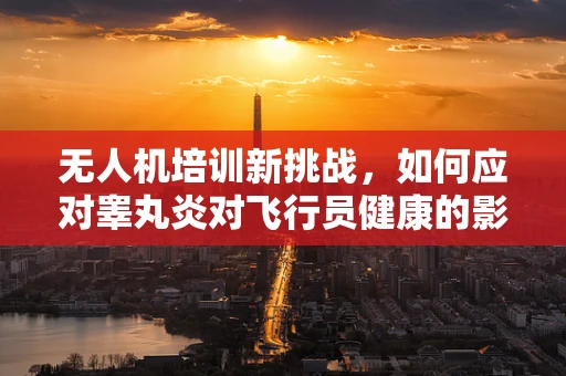无人机培训新挑战，如何应对睾丸炎对飞行员健康的影响？