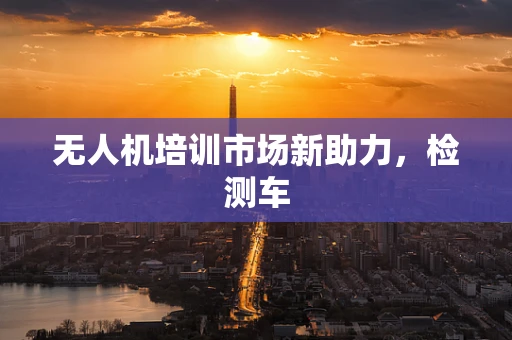 无人机培训市场新助力，检测车