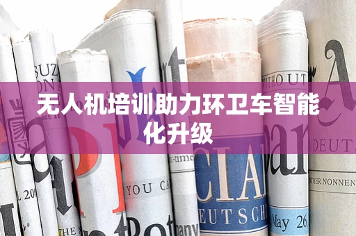 无人机培训助力环卫车智能化升级