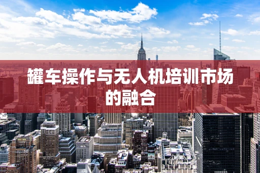 罐车操作与无人机培训市场的融合
