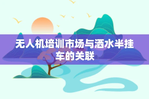 无人机培训市场与洒水半挂车的关联