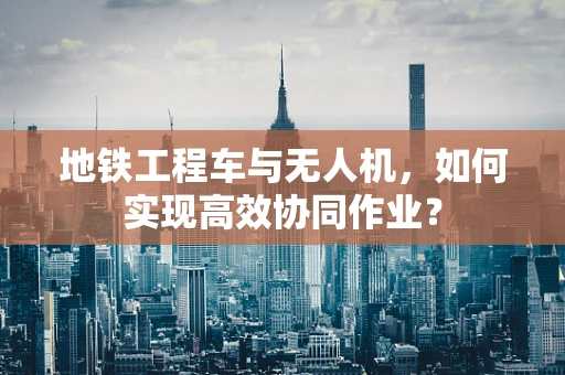 地铁工程车与无人机，如何实现高效协同作业？