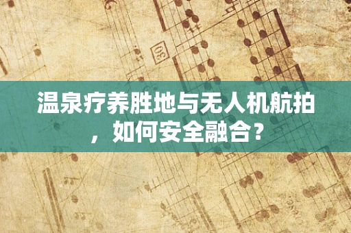 温泉疗养胜地与无人机航拍，如何安全融合？