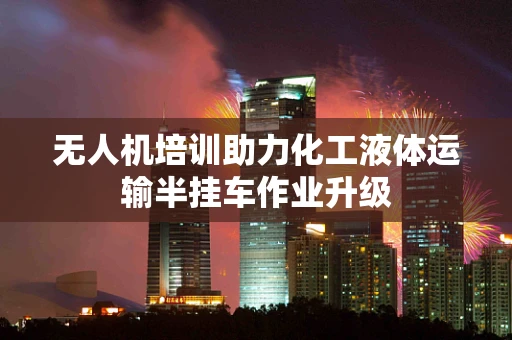 无人机培训助力化工液体运输半挂车作业升级