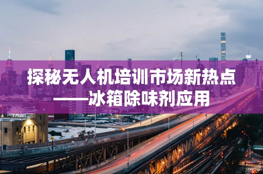 探秘无人机培训市场新热点——冰箱除味剂应用