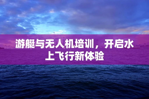 游艇与无人机培训，开启水上飞行新体验