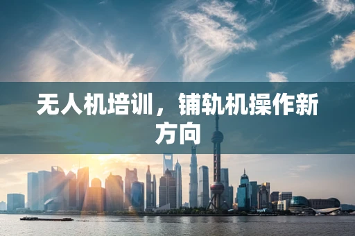 无人机培训，铺轨机操作新方向