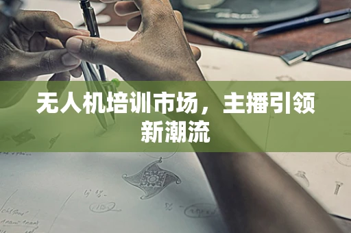 无人机培训市场，主播引领新潮流