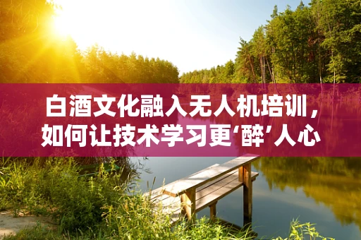 白酒文化融入无人机培训，如何让技术学习更‘醉’人心？