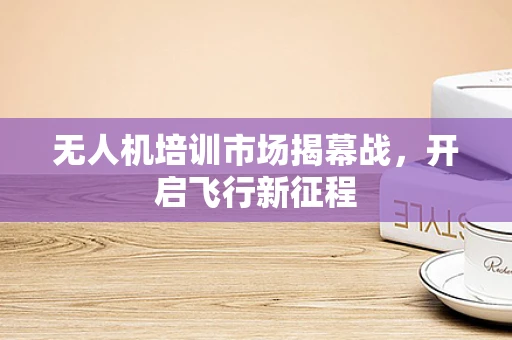 无人机培训市场揭幕战，开启飞行新征程
