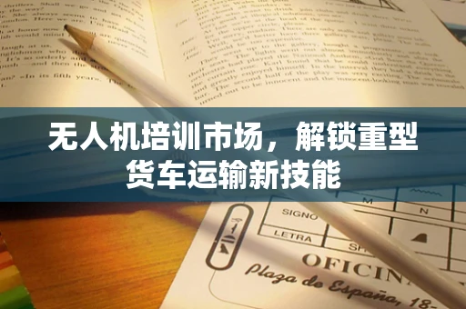 无人机培训市场，解锁重型货车运输新技能