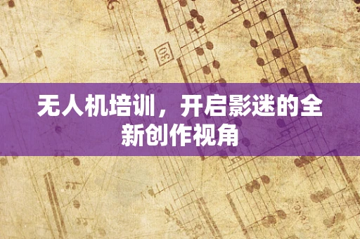 无人机培训，开启影迷的全新创作视角