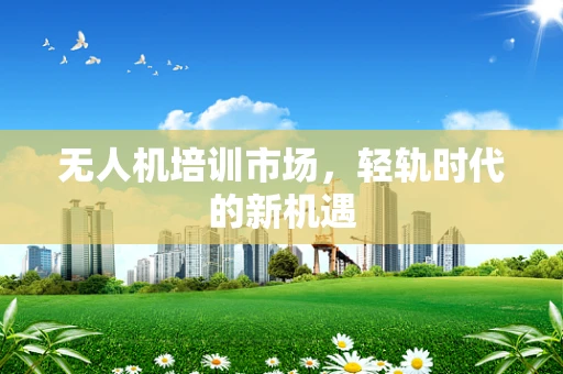 无人机培训市场，轻轨时代的新机遇