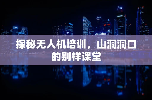 探秘无人机培训，山洞洞口的别样课堂