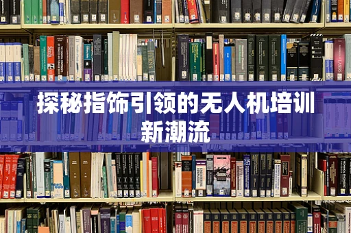 探秘指饰引领的无人机培训新潮流