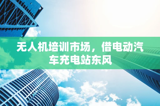 无人机培训市场，借电动汽车充电站东风
