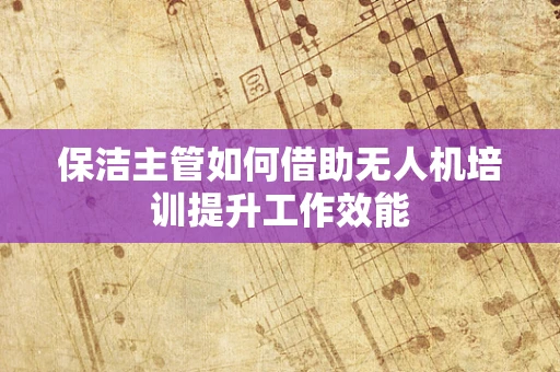 保洁主管如何借助无人机培训提升工作效能