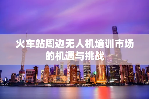 火车站周边无人机培训市场的机遇与挑战