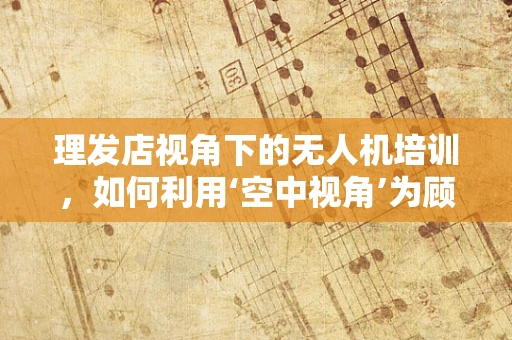 理发店视角下的无人机培训，如何利用‘空中视角’为顾客带来新体验？