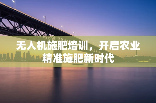 无人机施肥培训，开启农业精准施肥新时代