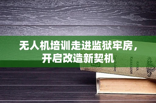 无人机培训走进监狱牢房，开启改造新契机