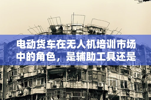 电动货车在无人机培训市场中的角色，是辅助工具还是新趋势？