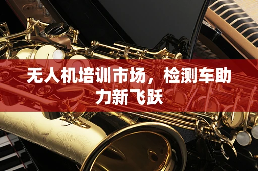 无人机培训市场，检测车助力新飞跃