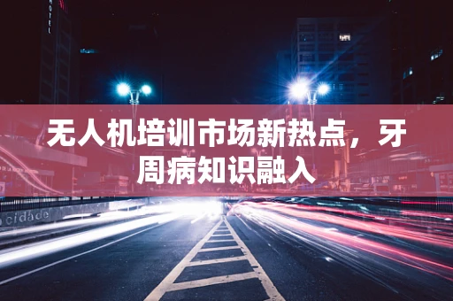 无人机培训市场新热点，牙周病知识融入