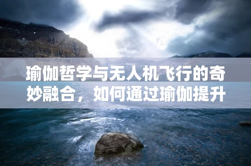 瑜伽哲学与无人机飞行的奇妙融合，如何通过瑜伽提升无人机操控稳定性？