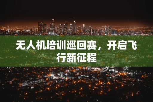 无人机培训巡回赛，开启飞行新征程